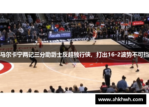 马尔卡宁两记三分助爵士反超独行侠，打出16-2波势不可挡