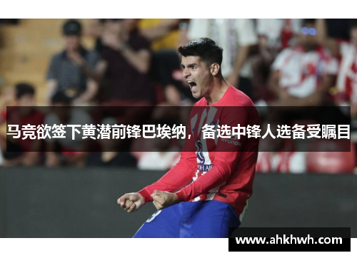 马竞欲签下黄潜前锋巴埃纳，备选中锋人选备受瞩目