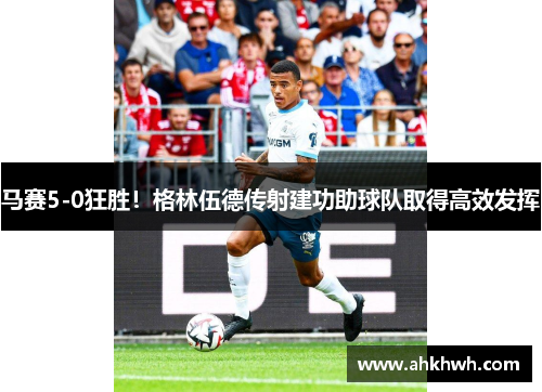 马赛5-0狂胜！格林伍德传射建功助球队取得高效发挥